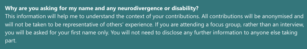 Why are you asking for my name and any neurodivergence or disability?
This information will help me to understand the context of your contributions. All contributions will be anonymised and will not be taken to be representative of others' experience. If you are attending a focus group, rather than an interview, you will be asked for your first name only. You will not need to disclose any further information to anyone else taking part.